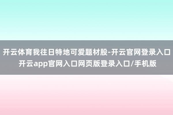 开云体育我往日特地可爱题材股-开云官网登录入口 开云app官网入口网页版登录入口/手机版