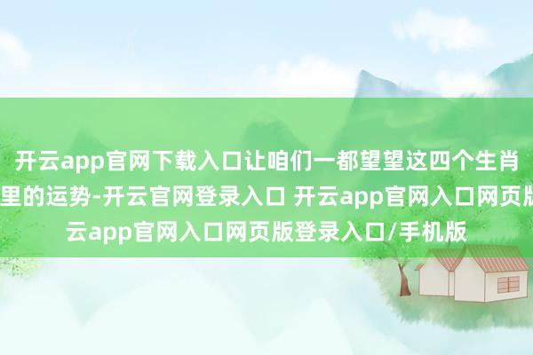 开云app官网下载入口让咱们一都望望这四个生肖和他们在改日一年里的运势-开云官网登录入口 开云app官网入口网页版登录入口/手机版