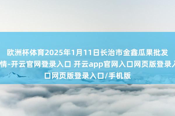 欧洲杯体育2025年1月11日长治市金鑫瓜果批发商场价钱行情-开云官网登录入口 开云app官网入口网页版登录入口/手机版