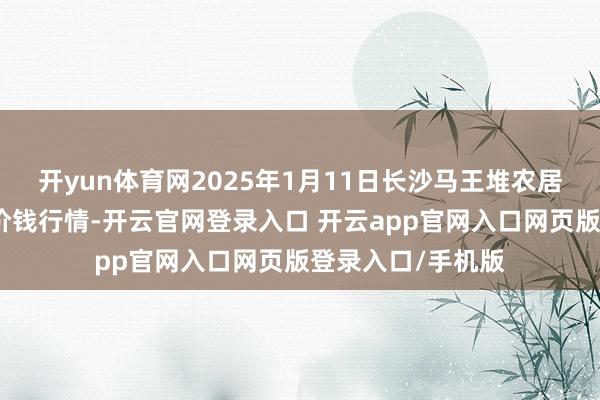 开yun体育网2025年1月11日长沙马王堆农居品股份有限公司价钱行情-开云官网登录入口 开云app官网入口网页版登录入口/手机版