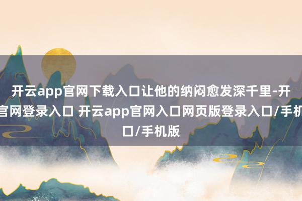 开云app官网下载入口让他的纳闷愈发深千里-开云官网登录入口 开云app官网入口网页版登录入口/手机版