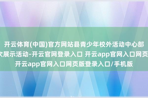 开云体育(中国)官方网站县青少年校外活动中心部分主干学员插足本次展示活动-开云官网登录入口 开云app官网入口网页版登录入口/手机版