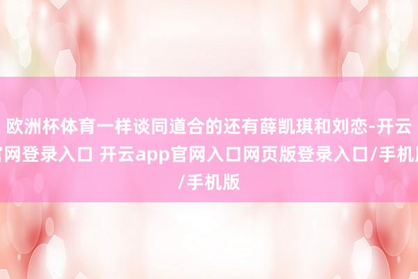欧洲杯体育一样谈同道合的还有薛凯琪和刘恋-开云官网登录入口 开云app官网入口网页版登录入口/手机版