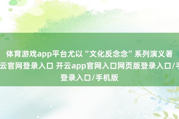 体育游戏app平台尤以“文化反念念”系列演义著称-开云官网登录入口 开云app官网入口网页版登录入口/手机版