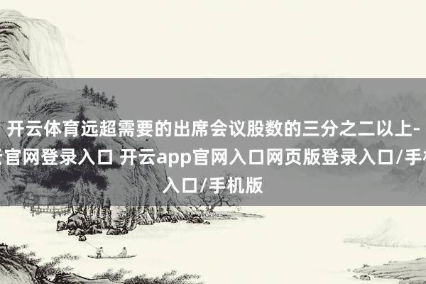 开云体育远超需要的出席会议股数的三分之二以上-开云官网登录入口 开云app官网入口网页版登录入口/手机版