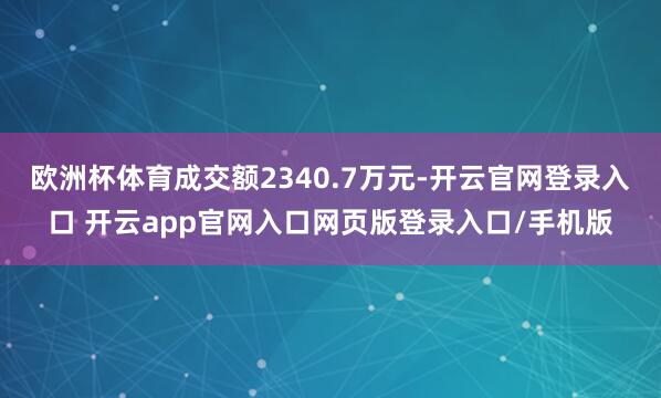 欧洲杯体育成交额2340.7万元-开云官网登录入口 开云app官网入口网页版登录入口/手机版