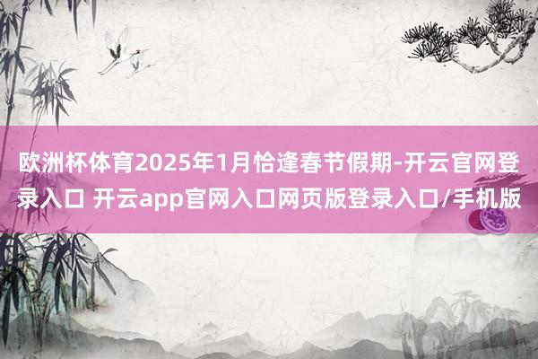 欧洲杯体育2025年1月恰逢春节假期-开云官网登录入口 开云app官网入口网页版登录入口/手机版