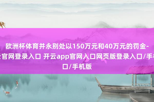 欧洲杯体育并永别处以150万元和40万元的罚金-开云官网登录入口 开云app官网入口网页版登录入口/手机版
