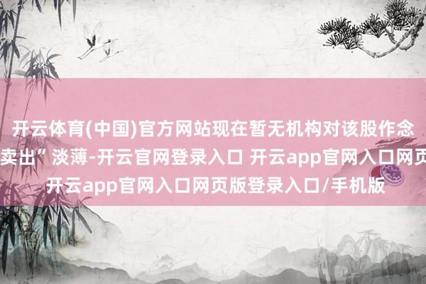 开云体育(中国)官方网站现在暂无机构对该股作念出“买入、合手有、卖出”淡薄-开云官网登录入口 开云app官网入口网页版登录入口/手机版