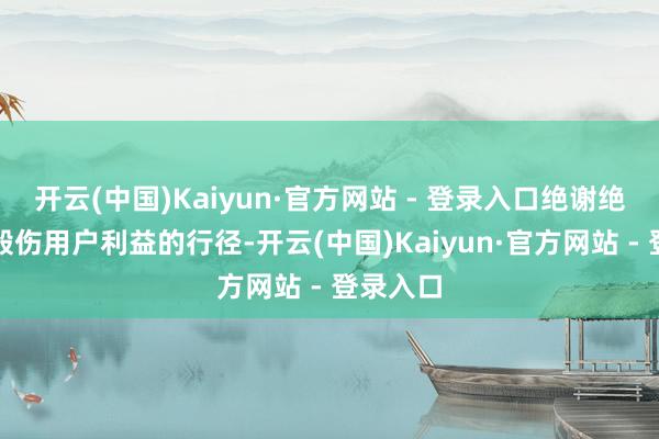 开云(中国)Kaiyun·官方网站 - 登录入口绝谢绝忍任何毁伤用户利益的行径-开云(中国)Kaiyun·官方网站 - 登录入口