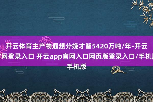 开云体育主产物遐想分娩才智5420万吨/年-开云官网登录入口 开云app官网入口网页版登录入口/手机版