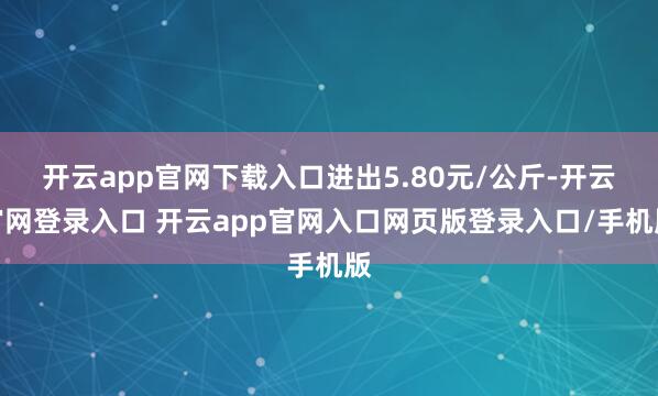 开云app官网下载入口进出5.80元/公斤-开云官网登录入口 开云app官网入口网页版登录入口/手机版