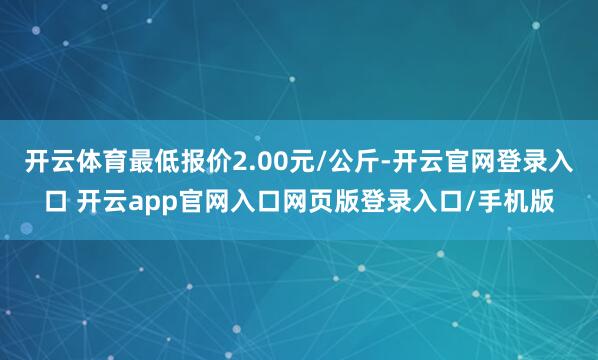 开云体育最低报价2.00元/公斤-开云官网登录入口 开云app官网入口网页版登录入口/手机版