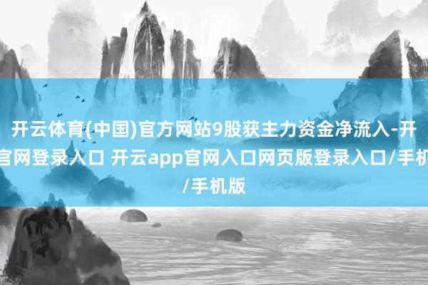 开云体育(中国)官方网站9股获主力资金净流入-开云官网登录入口 开云app官网入口网页版登录入口/手机版