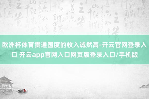 欧洲杯体育贯通国度的收入诚然高-开云官网登录入口 开云app官网入口网页版登录入口/手机版