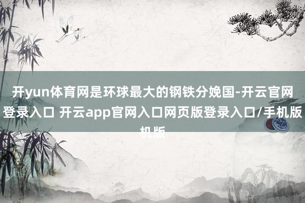 开yun体育网是环球最大的钢铁分娩国-开云官网登录入口 开云app官网入口网页版登录入口/手机版
