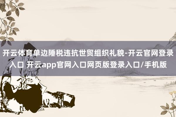 开云体育单边陲税违抗世贸组织礼貌-开云官网登录入口 开云app官网入口网页版登录入口/手机版