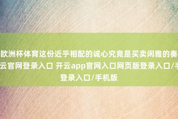 欧洲杯体育这份近乎相配的诚心究竟是买卖闲雅的奏效-开云官网登录入口 开云app官网入口网页版登录入口/手机版