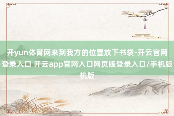 开yun体育网来到我方的位置放下书袋-开云官网登录入口 开云app官网入口网页版登录入口/手机版