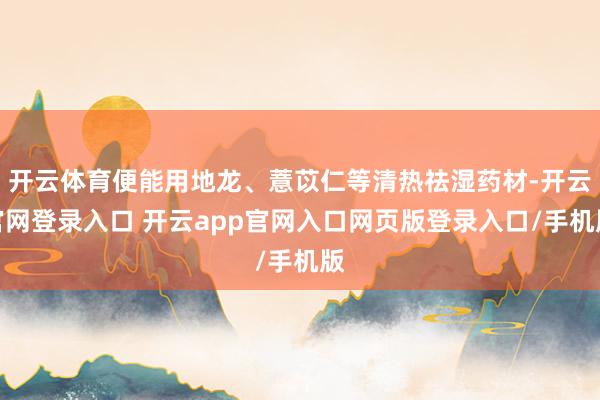 开云体育便能用地龙、薏苡仁等清热祛湿药材-开云官网登录入口 开云app官网入口网页版登录入口/手机版