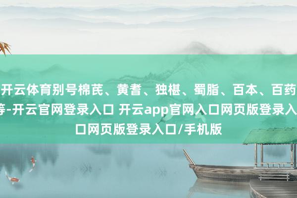 开云体育别号棉芪、黄耆、独椹、蜀脂、百本、百药棉、黄参等-开云官网登录入口 开云app官网入口网页版登录入口/手机版