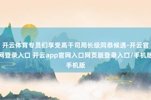开云体育专员们享受高干司局长级同恭候遇-开云官网登录入口 开云app官网入口网页版登录入口/手机版