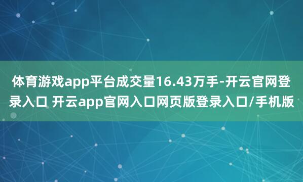 体育游戏app平台成交量16.43万手-开云官网登录入口 开云app官网入口网页版登录入口/手机版