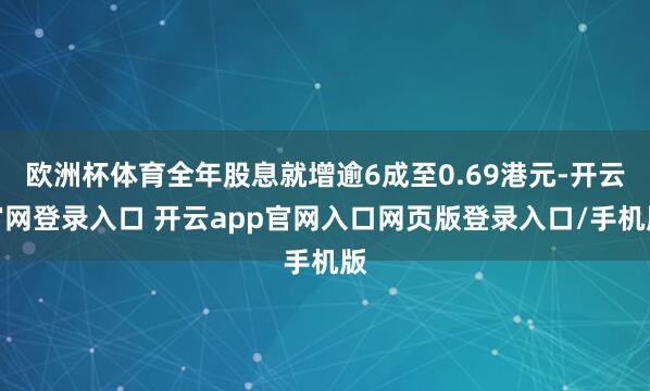 欧洲杯体育全年股息就增逾6成至0.69港元-开云官网登录入口 开云app官网入口网页版登录入口/手机版
