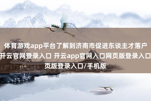 体育游戏app平台了解到济南市促进东谈主才落户的计谋-开云官网登录入口 开云app官网入口网页版登录入口/手机版