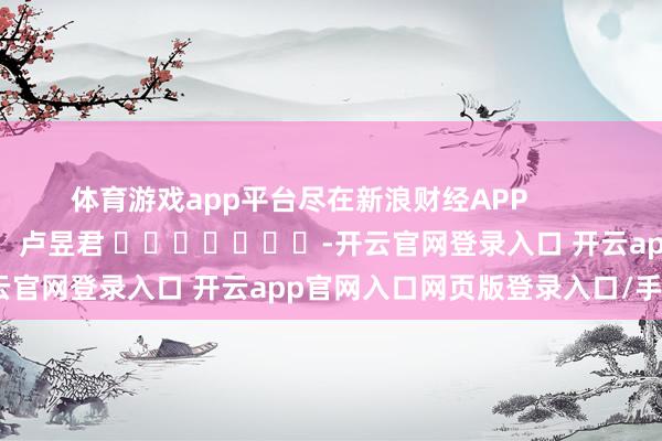 体育游戏app平台尽在新浪财经APP 背负剪辑:卢昱君 -开云官网登录入口 开云app官网入口网页版登录入口/手机版
