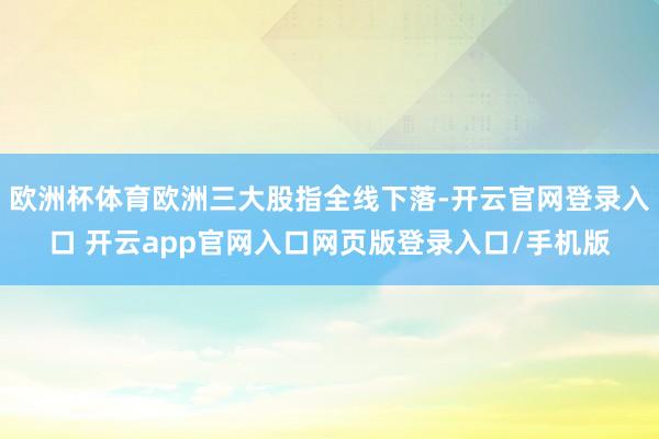 欧洲杯体育欧洲三大股指全线下落-开云官网登录入口 开云app官网入口网页版登录入口/手机版