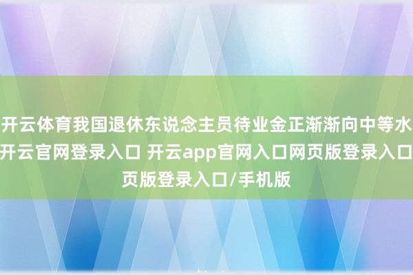 开云体育我国退休东说念主员待业金正渐渐向中等水平鸠合-开云官网登录入口 开云app官网入口网页版登录入口/手机版