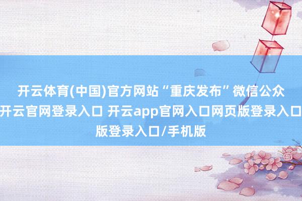 开云体育(中国)官方网站　　“重庆发布”微信公众号浮现-开云官网登录入口 开云app官网入口网页版登录入口/手机版