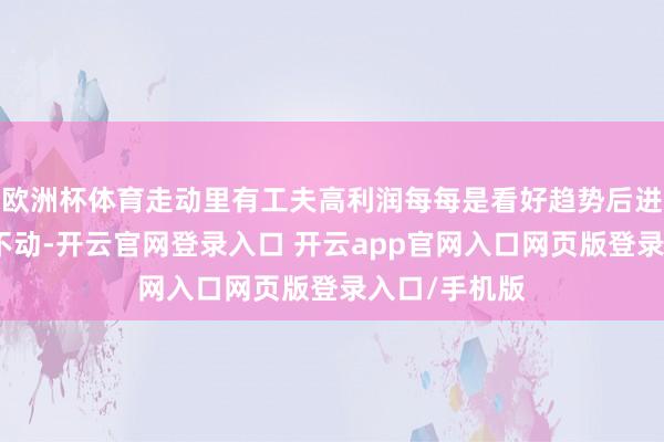 欧洲杯体育走动里有工夫高利润每每是看好趋势后进场买入捂住不动-开云官网登录入口 开云app官网入口网页版登录入口/手机版