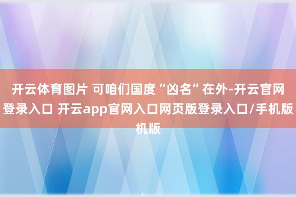 开云体育图片 可咱们国度“凶名”在外-开云官网登录入口 开云app官网入口网页版登录入口/手机版