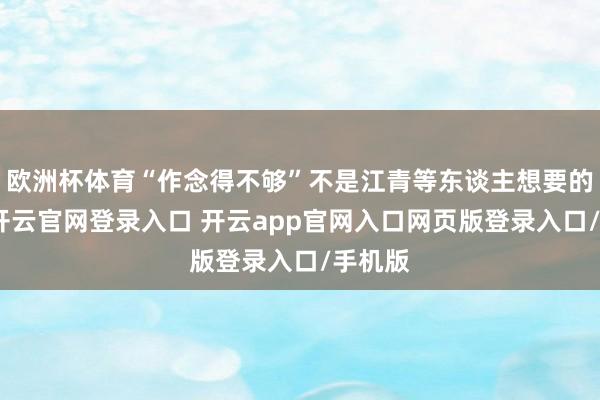 欧洲杯体育“作念得不够”不是江青等东谈主想要的适度-开云官网登录入口 开云app官网入口网页版登录入口/手机版