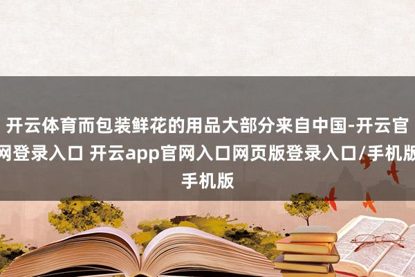 开云体育而包装鲜花的用品大部分来自中国-开云官网登录入口 开云app官网入口网页版登录入口/手机版