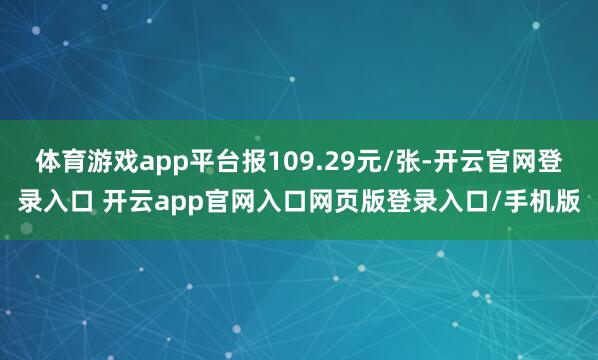 体育游戏app平台报109.29元/张-开云官网登录入口 开云app官网入口网页版登录入口/手机版
