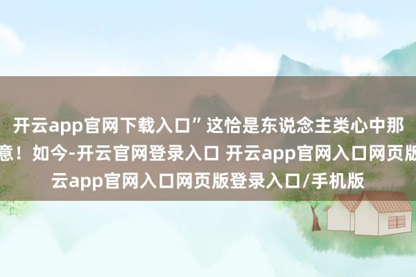 开云app官网下载入口”这恰是东说念主类心中那种“蛇吞象”的蓄意!如今-开云官网登录入口 开云app官网入口网页版登录入口/手机版
