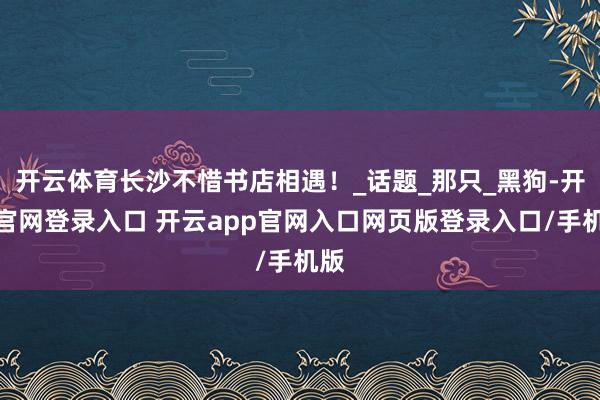 开云体育长沙不惜书店相遇！_话题_那只_黑狗-开云官网登录入口 开云app官网入口网页版登录入口/手机版