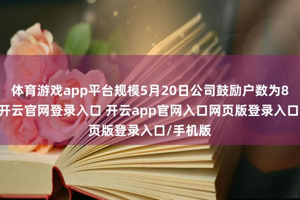 体育游戏app平台规模5月20日公司鼓励户数为8600户-开云官网登录入口 开云app官网入口网页版登录入口/手机版