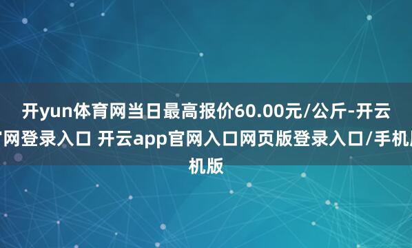 开yun体育网当日最高报价60.00元/公斤-开云官网登录入口 开云app官网入口网页版登录入口/手机版