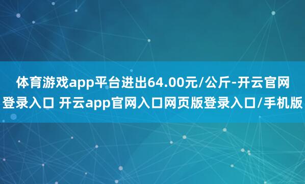 体育游戏app平台进出64.00元/公斤-开云官网登录入口 开云app官网入口网页版登录入口/手机版