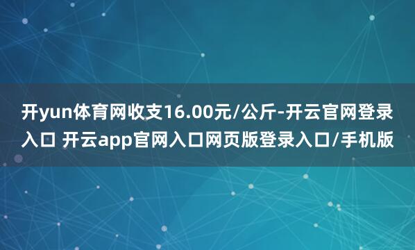 开yun体育网收支16.00元/公斤-开云官网登录入口 开云app官网入口网页版登录入口/手机版