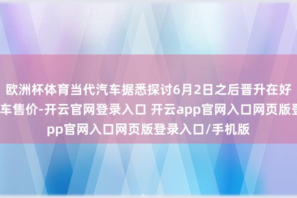 欧洲杯体育当代汽车据悉探讨6月2日之后晋升在好意思国市集的汽车售价-开云官网登录入口 开云app官网入口网页版登录入口/手机版