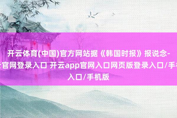 开云体育(中国)官方网站据《韩国时报》报说念-开云官网登录入口 开云app官网入口网页版登录入口/手机版