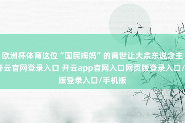 欧洲杯体育这位“国民姆妈”的离世让大宗东说念主唏嘘-开云官网登录入口 开云app官网入口网页版登录入口/手机版