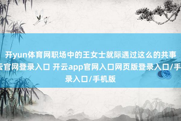 开yun体育网职场中的王女士就际遇过这么的共事-开云官网登录入口 开云app官网入口网页版登录入口/手机版