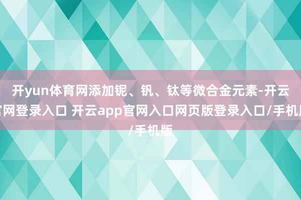 开yun体育网添加铌、钒、钛等微合金元素-开云官网登录入口 开云app官网入口网页版登录入口/手机版