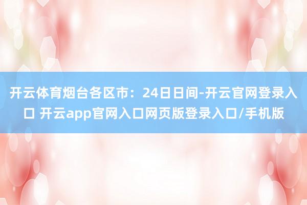 开云体育烟台各区市：24日日间-开云官网登录入口 开云app官网入口网页版登录入口/手机版